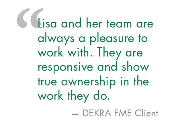 DEKRA FME Client Statement "Lisa and her team are always a pleasure to work with. They are responsibve and show true ownership in the work they do." - DEKRA FME Client
